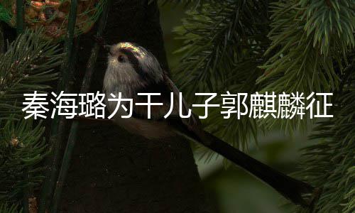 曝子郭征婚璐为恋爱秦海麒麟其曾干儿谈过3次