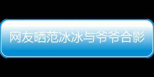与爷爷合影 爷爷战功显赫冰冰爆料网友称范晒范