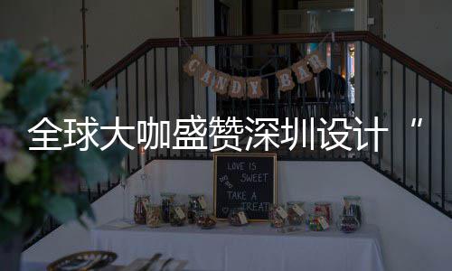 目的要的大咖地会成全球球重更交为全城市让融盛赞深圳设计深圳设计