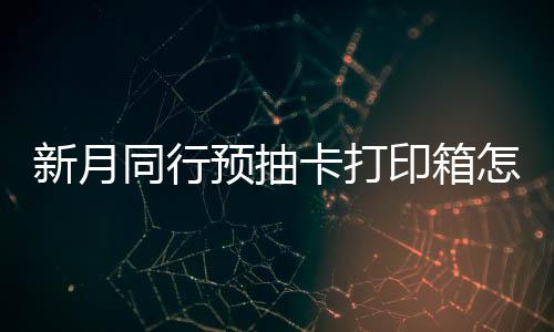 预抽印箱月同卡打怎么择攻新月选择 新行预箱选打印略同行抽卡
