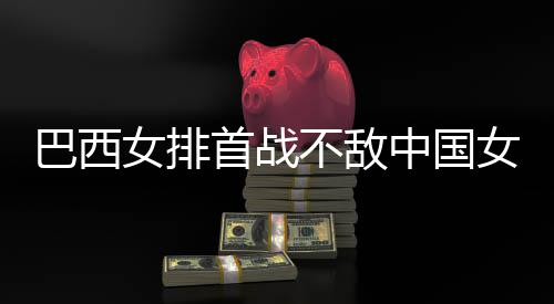 排中国赞中西队后大国女女排女排巴西不敌 巴长赛首战