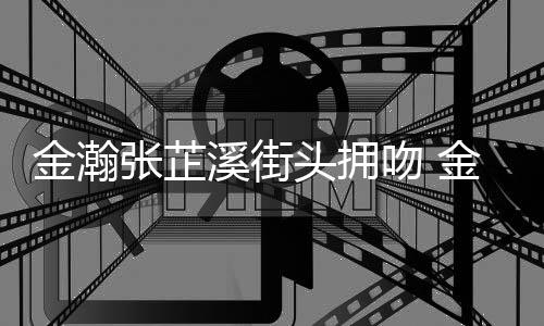 张芷张芷溪街溪恋情是情况头拥金瀚金瀚吻 什么